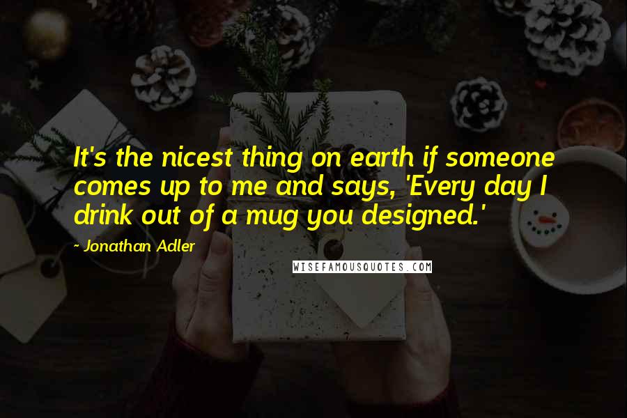 Jonathan Adler Quotes: It's the nicest thing on earth if someone comes up to me and says, 'Every day I drink out of a mug you designed.'