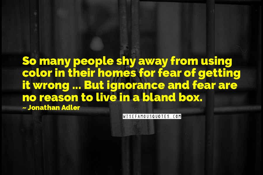 Jonathan Adler Quotes: So many people shy away from using color in their homes for fear of getting it wrong ... But ignorance and fear are no reason to live in a bland box.