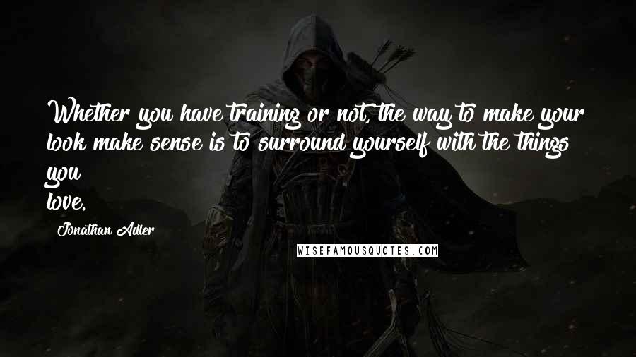 Jonathan Adler Quotes: Whether you have training or not, the way to make your look make sense is to surround yourself with the things you love.