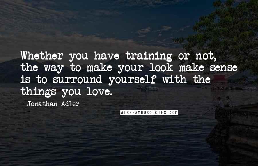 Jonathan Adler Quotes: Whether you have training or not, the way to make your look make sense is to surround yourself with the things you love.