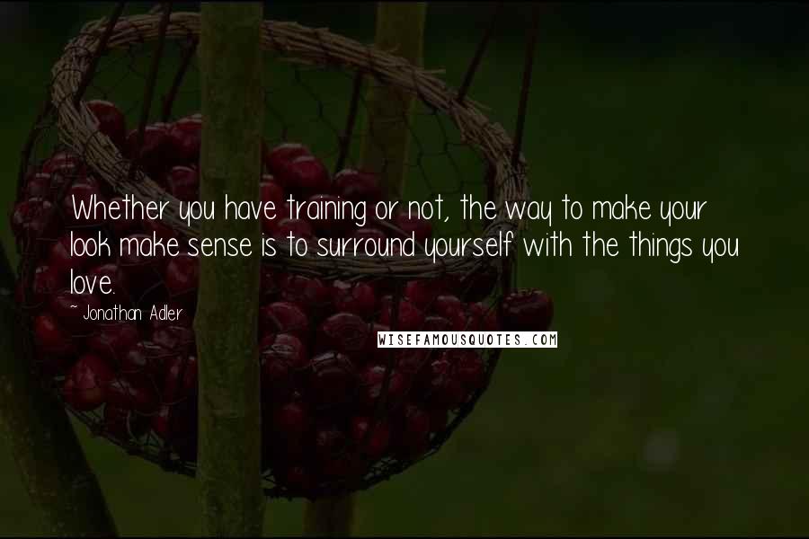 Jonathan Adler Quotes: Whether you have training or not, the way to make your look make sense is to surround yourself with the things you love.