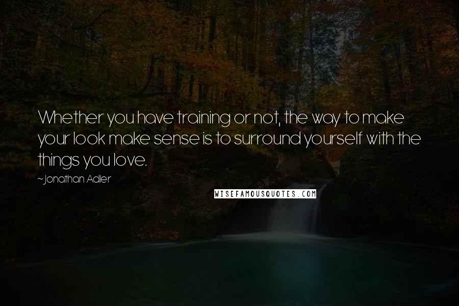 Jonathan Adler Quotes: Whether you have training or not, the way to make your look make sense is to surround yourself with the things you love.