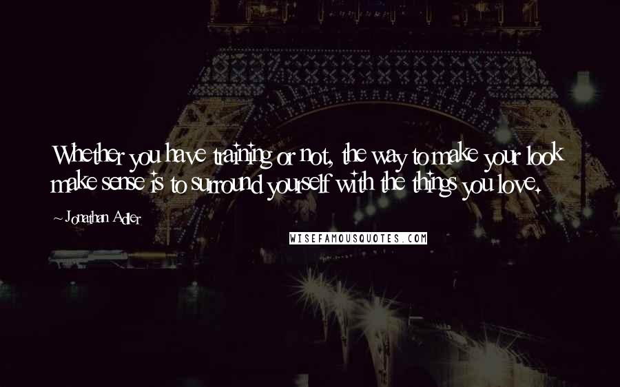 Jonathan Adler Quotes: Whether you have training or not, the way to make your look make sense is to surround yourself with the things you love.