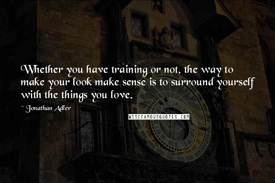 Jonathan Adler Quotes: Whether you have training or not, the way to make your look make sense is to surround yourself with the things you love.