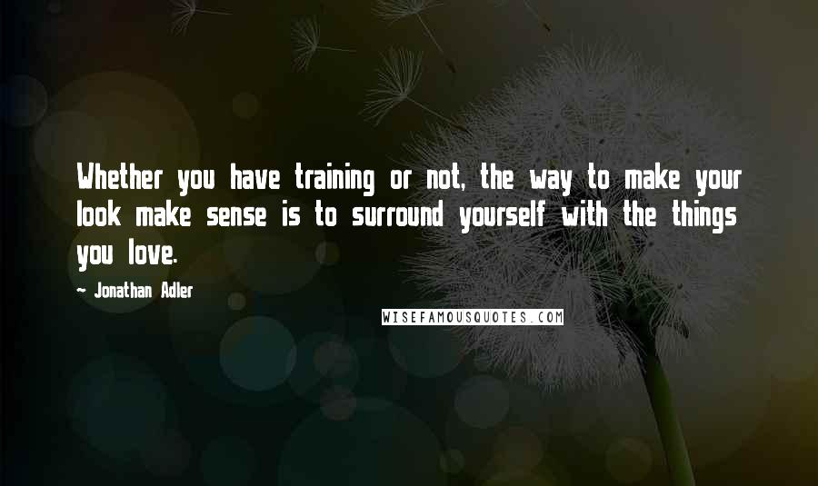 Jonathan Adler Quotes: Whether you have training or not, the way to make your look make sense is to surround yourself with the things you love.