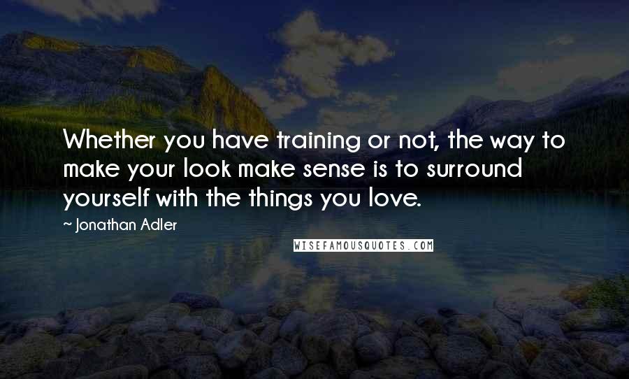 Jonathan Adler Quotes: Whether you have training or not, the way to make your look make sense is to surround yourself with the things you love.