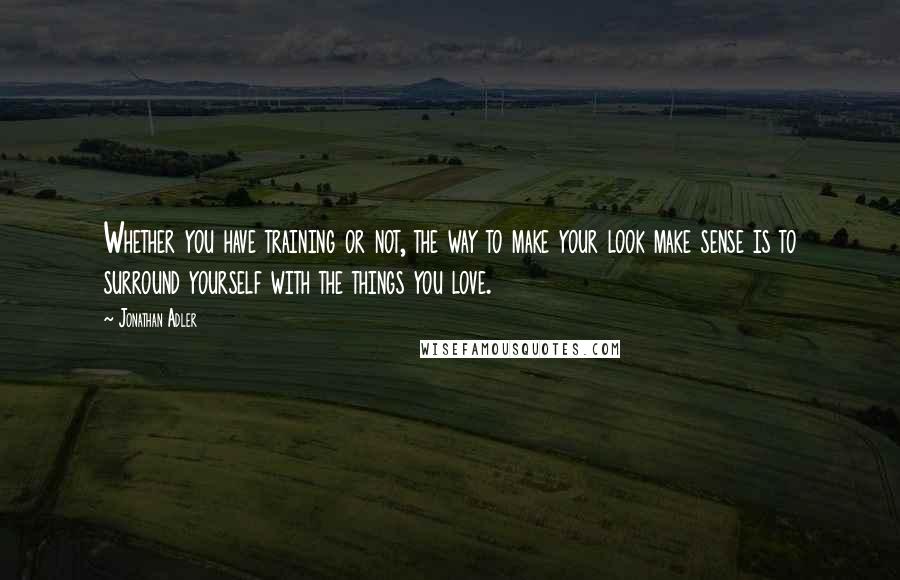 Jonathan Adler Quotes: Whether you have training or not, the way to make your look make sense is to surround yourself with the things you love.