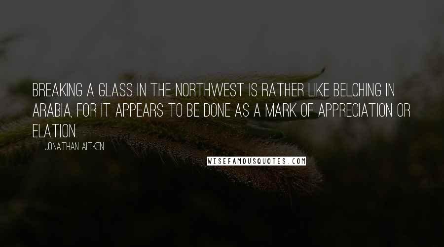 Jonathan Aitken Quotes: Breaking a glass in the northwest is rather like belching in Arabia, for it appears to be done as a mark of appreciation or elation.