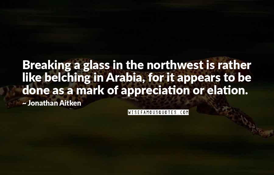 Jonathan Aitken Quotes: Breaking a glass in the northwest is rather like belching in Arabia, for it appears to be done as a mark of appreciation or elation.