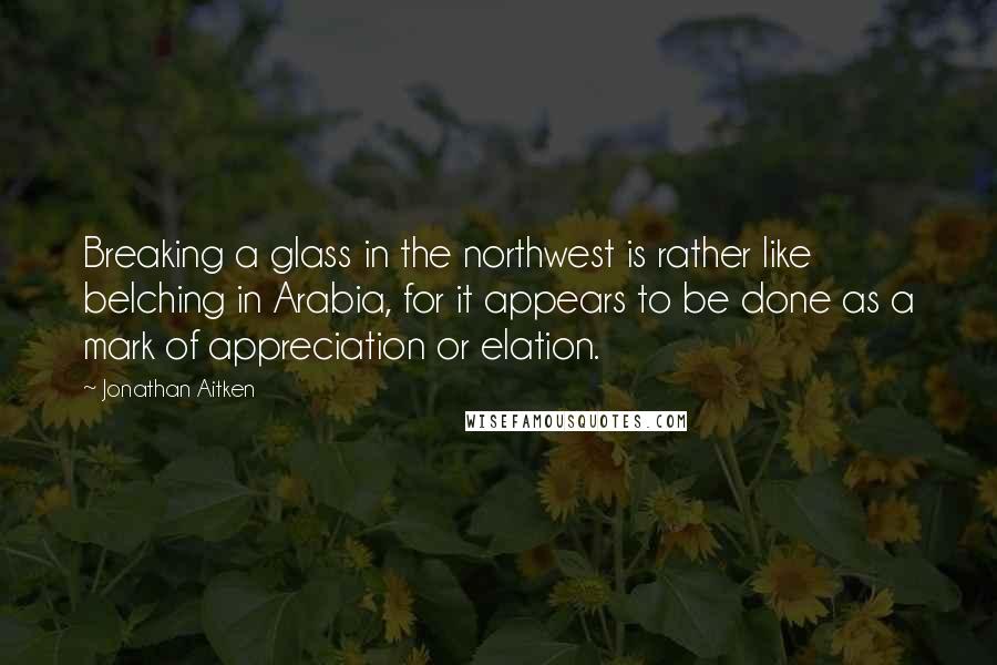 Jonathan Aitken Quotes: Breaking a glass in the northwest is rather like belching in Arabia, for it appears to be done as a mark of appreciation or elation.