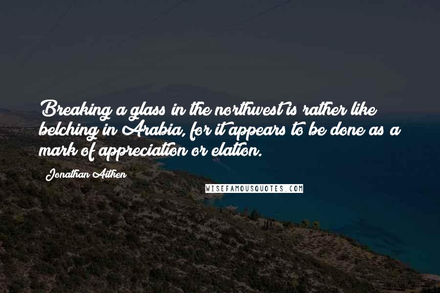 Jonathan Aitken Quotes: Breaking a glass in the northwest is rather like belching in Arabia, for it appears to be done as a mark of appreciation or elation.