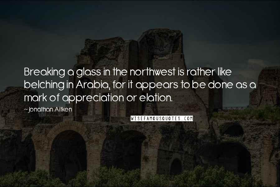 Jonathan Aitken Quotes: Breaking a glass in the northwest is rather like belching in Arabia, for it appears to be done as a mark of appreciation or elation.