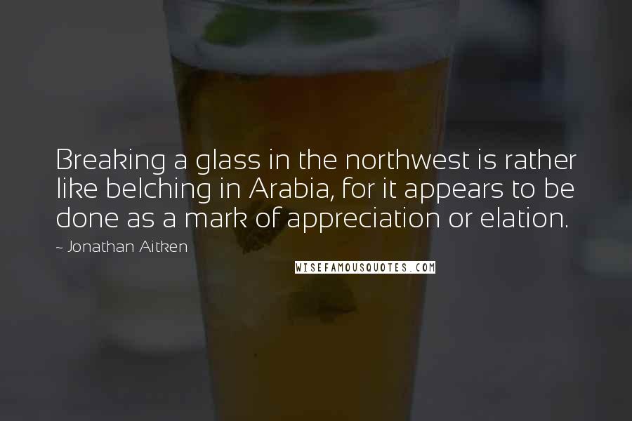 Jonathan Aitken Quotes: Breaking a glass in the northwest is rather like belching in Arabia, for it appears to be done as a mark of appreciation or elation.