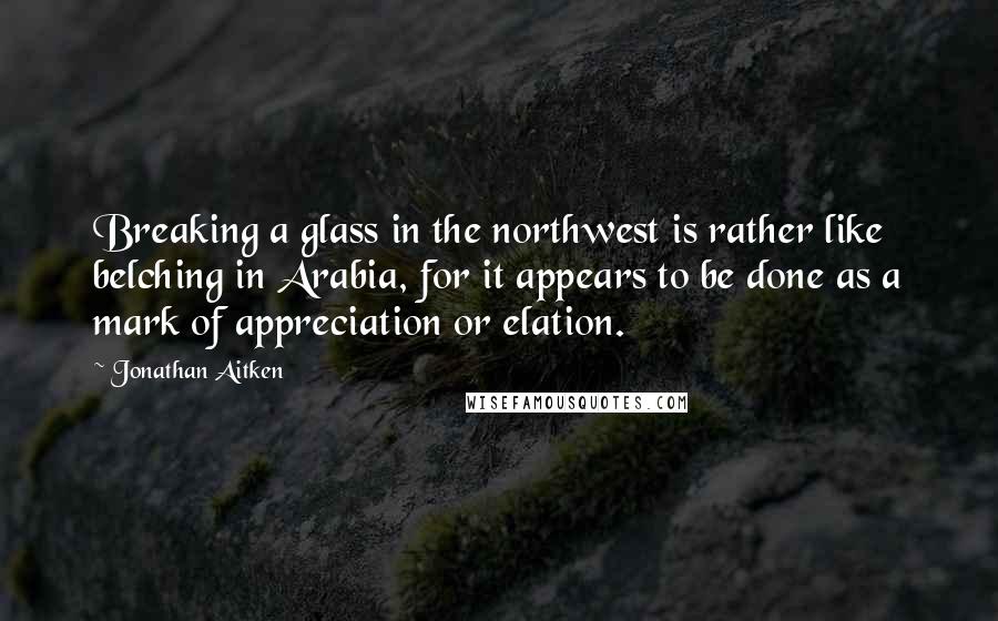 Jonathan Aitken Quotes: Breaking a glass in the northwest is rather like belching in Arabia, for it appears to be done as a mark of appreciation or elation.