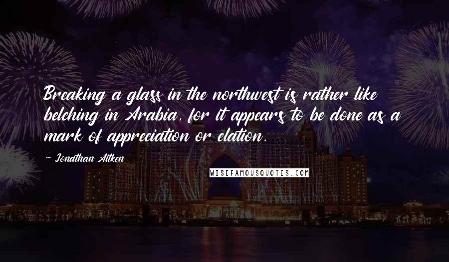 Jonathan Aitken Quotes: Breaking a glass in the northwest is rather like belching in Arabia, for it appears to be done as a mark of appreciation or elation.