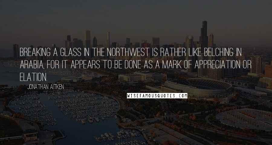 Jonathan Aitken Quotes: Breaking a glass in the northwest is rather like belching in Arabia, for it appears to be done as a mark of appreciation or elation.
