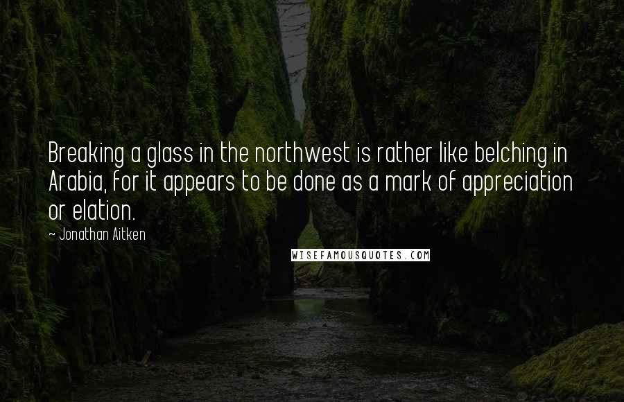 Jonathan Aitken Quotes: Breaking a glass in the northwest is rather like belching in Arabia, for it appears to be done as a mark of appreciation or elation.