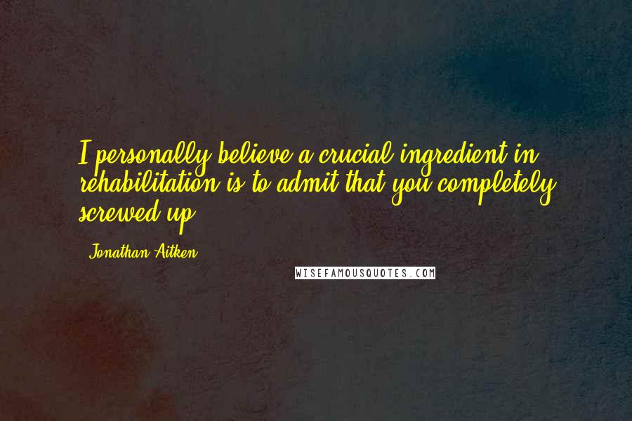 Jonathan Aitken Quotes: I personally believe a crucial ingredient in rehabilitation is to admit that you completely screwed up.