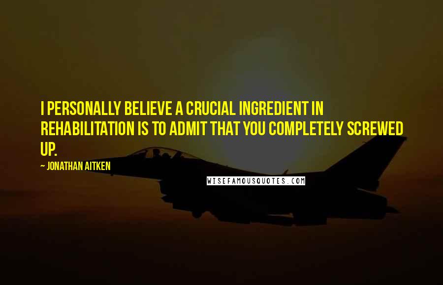 Jonathan Aitken Quotes: I personally believe a crucial ingredient in rehabilitation is to admit that you completely screwed up.