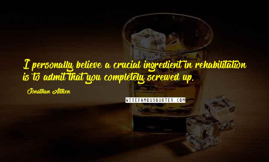 Jonathan Aitken Quotes: I personally believe a crucial ingredient in rehabilitation is to admit that you completely screwed up.