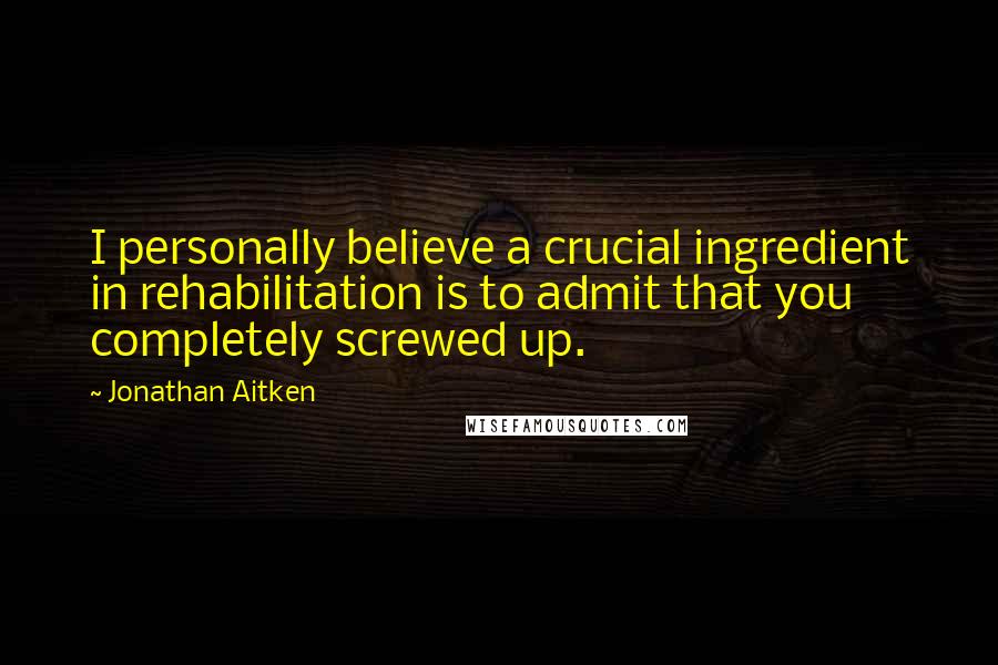 Jonathan Aitken Quotes: I personally believe a crucial ingredient in rehabilitation is to admit that you completely screwed up.