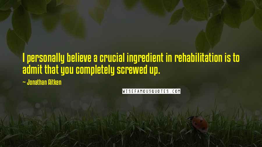 Jonathan Aitken Quotes: I personally believe a crucial ingredient in rehabilitation is to admit that you completely screwed up.