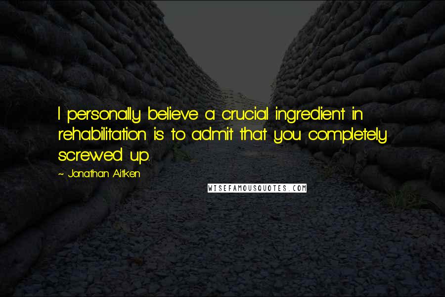 Jonathan Aitken Quotes: I personally believe a crucial ingredient in rehabilitation is to admit that you completely screwed up.