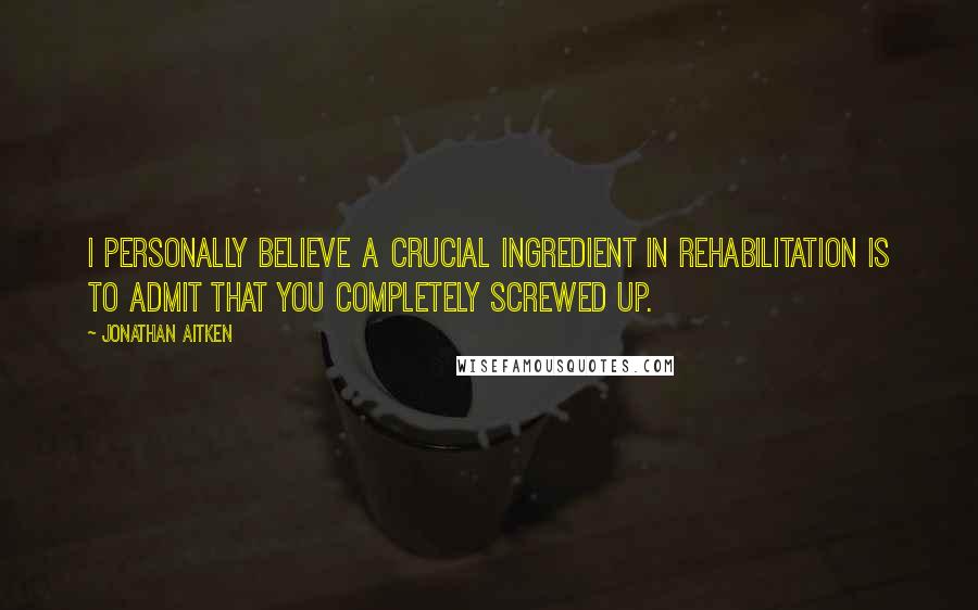 Jonathan Aitken Quotes: I personally believe a crucial ingredient in rehabilitation is to admit that you completely screwed up.