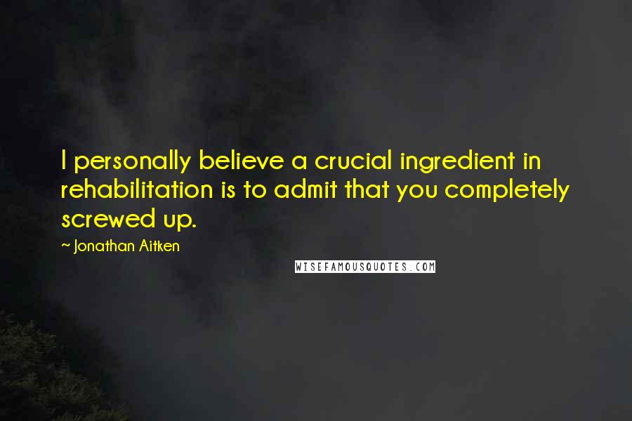 Jonathan Aitken Quotes: I personally believe a crucial ingredient in rehabilitation is to admit that you completely screwed up.