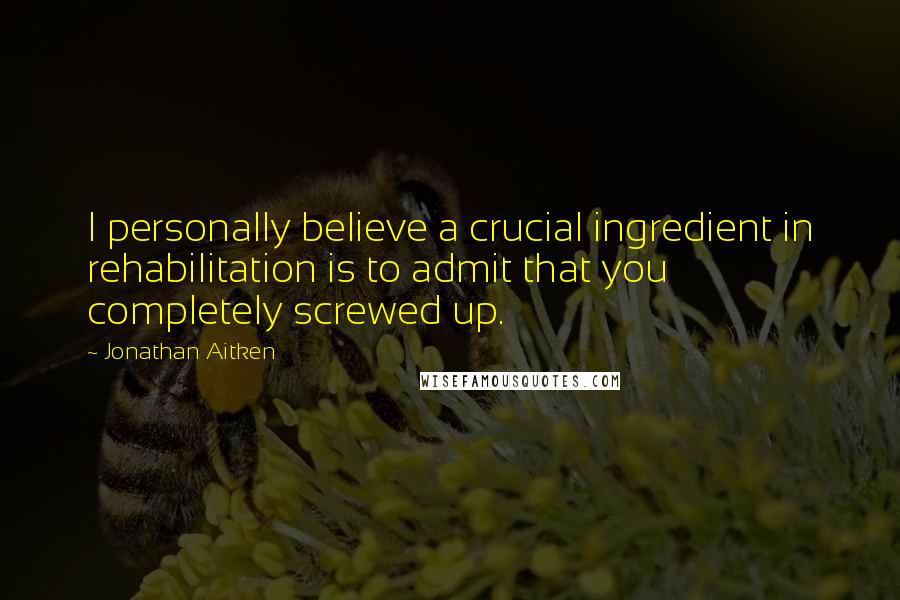 Jonathan Aitken Quotes: I personally believe a crucial ingredient in rehabilitation is to admit that you completely screwed up.