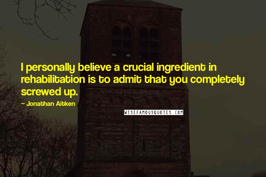 Jonathan Aitken Quotes: I personally believe a crucial ingredient in rehabilitation is to admit that you completely screwed up.