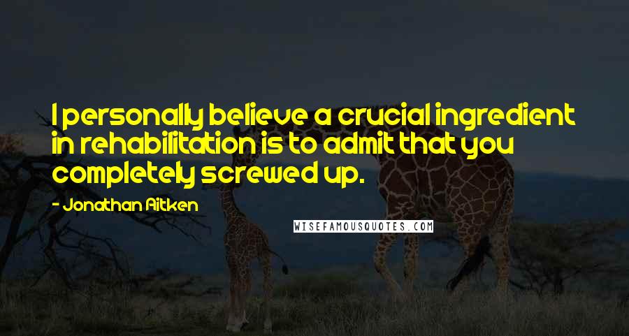 Jonathan Aitken Quotes: I personally believe a crucial ingredient in rehabilitation is to admit that you completely screwed up.