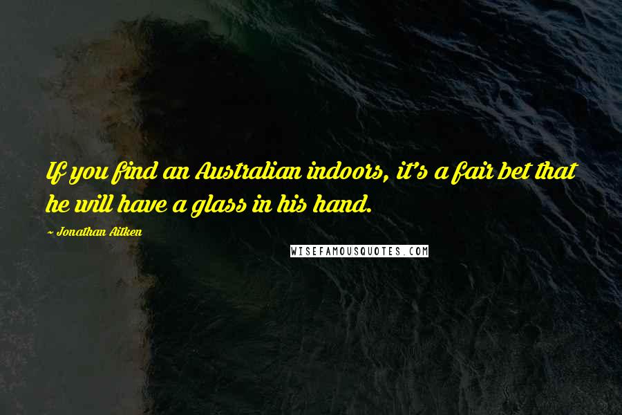 Jonathan Aitken Quotes: If you find an Australian indoors, it's a fair bet that he will have a glass in his hand.