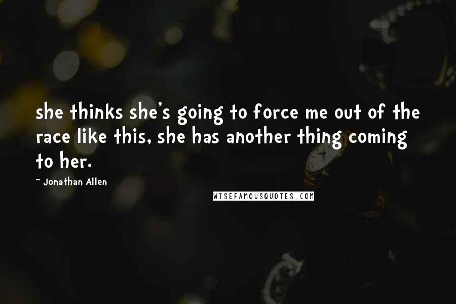 Jonathan Allen Quotes: she thinks she's going to force me out of the race like this, she has another thing coming to her.