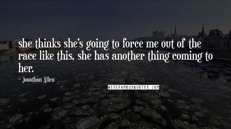 Jonathan Allen Quotes: she thinks she's going to force me out of the race like this, she has another thing coming to her.