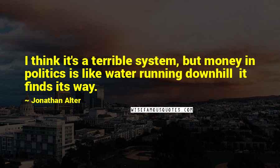 Jonathan Alter Quotes: I think it's a terrible system, but money in politics is like water running downhill it finds its way.