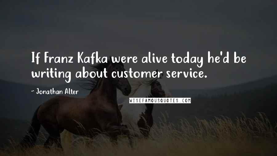 Jonathan Alter Quotes: If Franz Kafka were alive today he'd be writing about customer service.