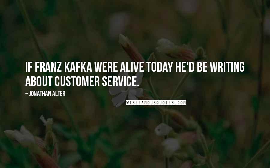 Jonathan Alter Quotes: If Franz Kafka were alive today he'd be writing about customer service.