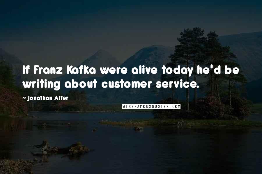 Jonathan Alter Quotes: If Franz Kafka were alive today he'd be writing about customer service.