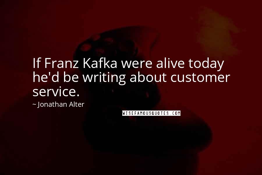 Jonathan Alter Quotes: If Franz Kafka were alive today he'd be writing about customer service.