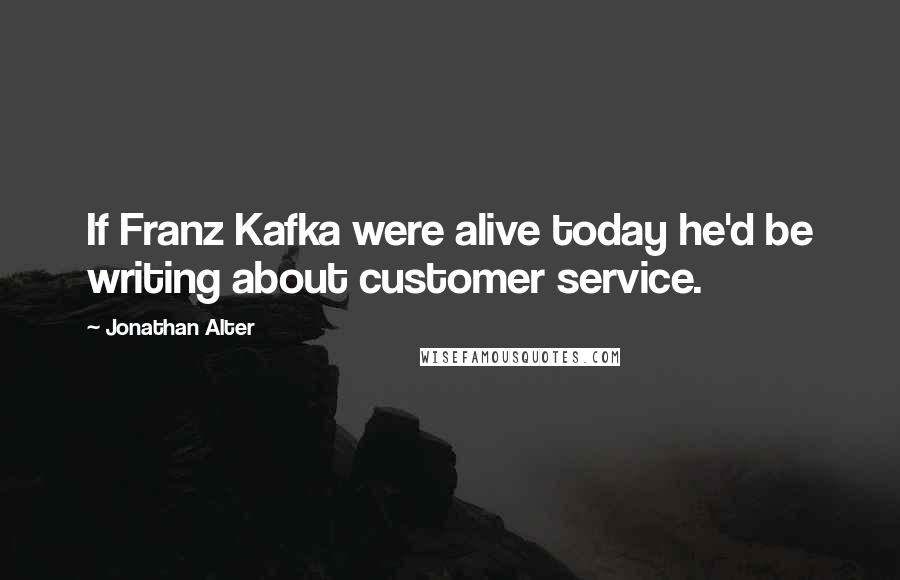 Jonathan Alter Quotes: If Franz Kafka were alive today he'd be writing about customer service.