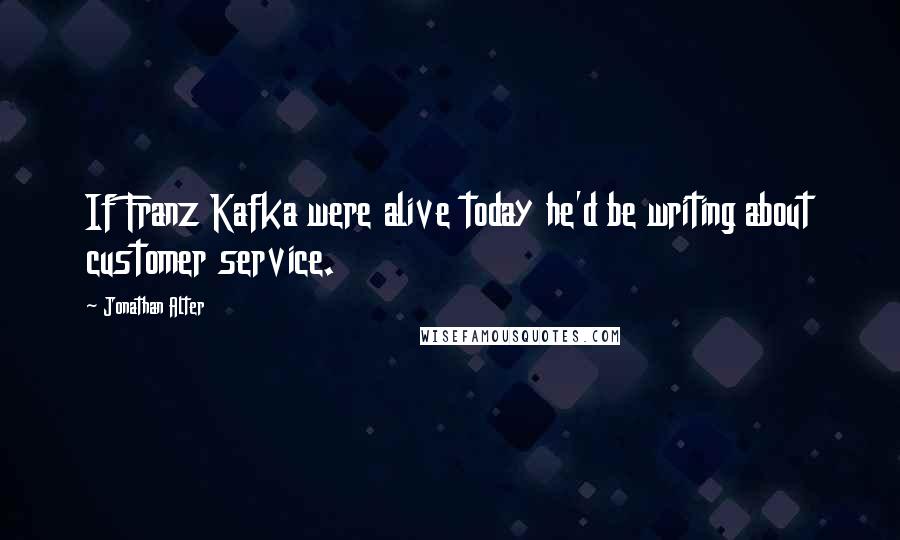 Jonathan Alter Quotes: If Franz Kafka were alive today he'd be writing about customer service.