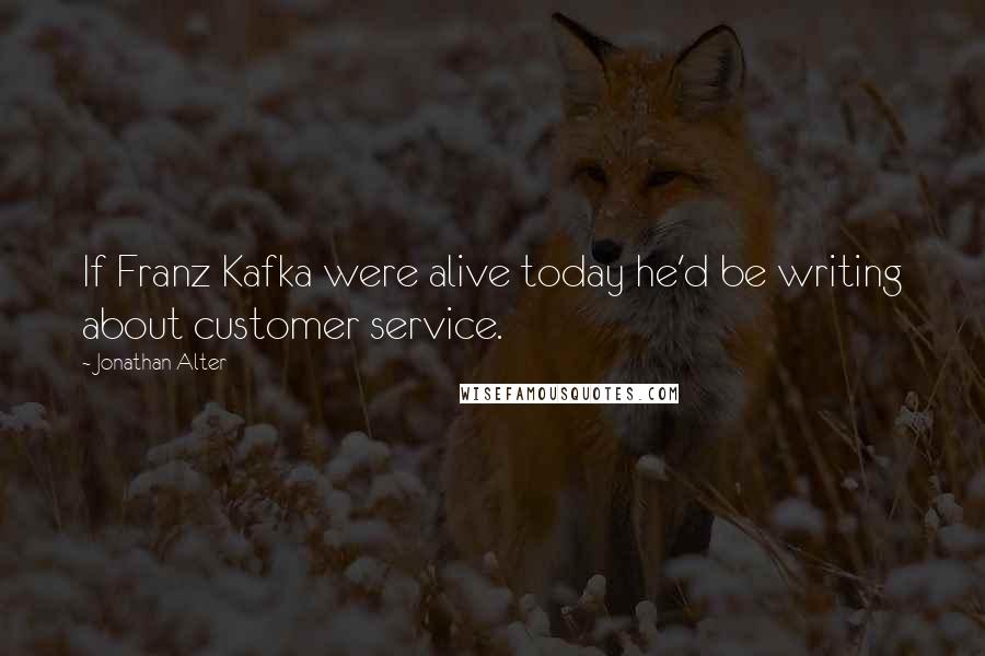 Jonathan Alter Quotes: If Franz Kafka were alive today he'd be writing about customer service.