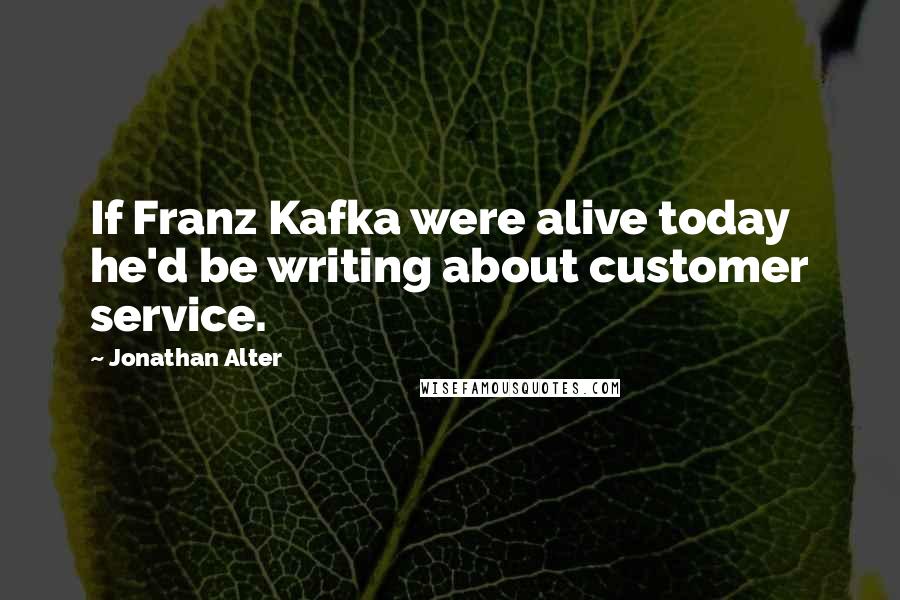 Jonathan Alter Quotes: If Franz Kafka were alive today he'd be writing about customer service.