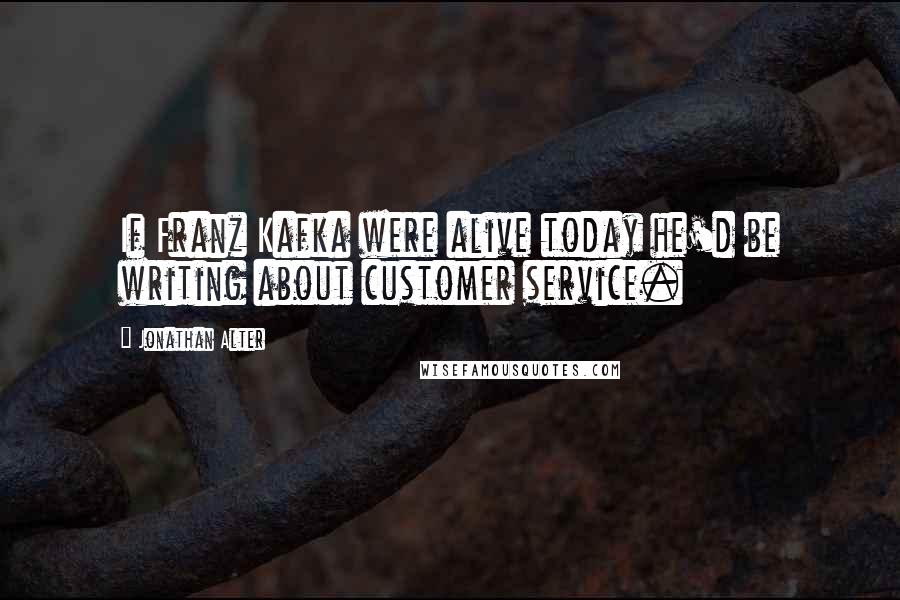 Jonathan Alter Quotes: If Franz Kafka were alive today he'd be writing about customer service.