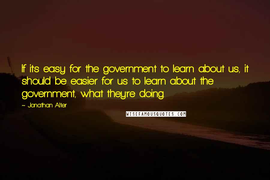 Jonathan Alter Quotes: If it's easy for the government to learn about us, it should be easier for us to learn about the government, what they're doing.