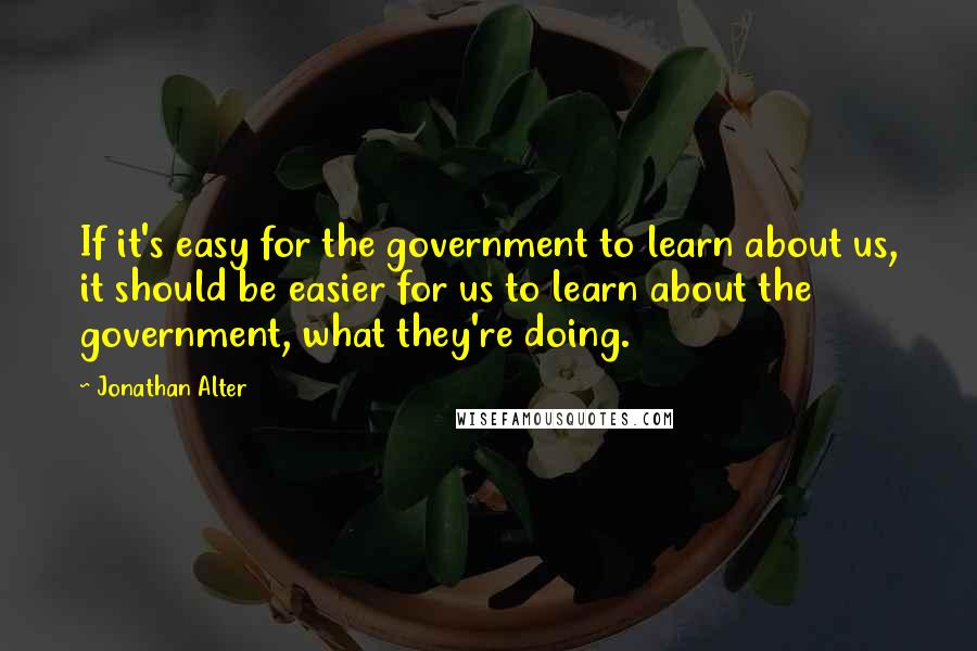 Jonathan Alter Quotes: If it's easy for the government to learn about us, it should be easier for us to learn about the government, what they're doing.