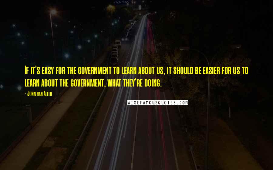 Jonathan Alter Quotes: If it's easy for the government to learn about us, it should be easier for us to learn about the government, what they're doing.