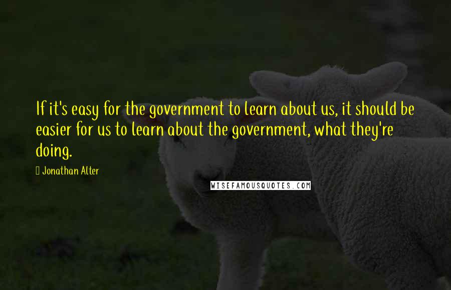 Jonathan Alter Quotes: If it's easy for the government to learn about us, it should be easier for us to learn about the government, what they're doing.