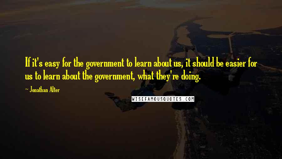 Jonathan Alter Quotes: If it's easy for the government to learn about us, it should be easier for us to learn about the government, what they're doing.